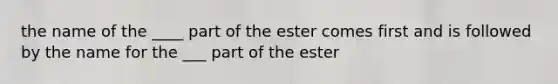 the name of the ____ part of the ester comes first and is followed by the name for the ___ part of the ester