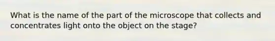 What is the name of the part of the microscope that collects and concentrates light onto the object on the stage?