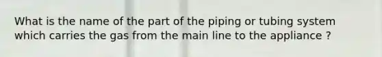 What is the name of the part of the piping or tubing system which carries the gas from the main line to the appliance ?