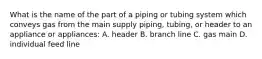 What is the name of the part of a piping or tubing system which conveys gas from the main supply piping, tubing, or header to an appliance or appliances: A. header B. branch line C. gas main D. individual feed line