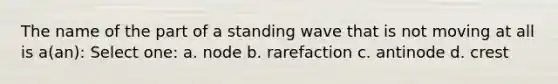 The name of the part of a standing wave that is not moving at all is a(an): Select one: a. node b. rarefaction c. antinode d. crest