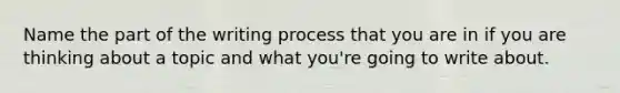 Name the part of the writing process that you are in if you are thinking about a topic and what you're going to write about.