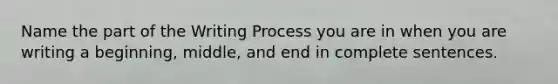 Name the part of the Writing Process you are in when you are writing a beginning, middle, and end in complete sentences.