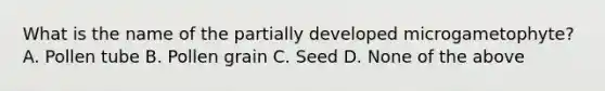 What is the name of the partially developed microgametophyte? A. Pollen tube B. Pollen grain C. Seed D. None of the above