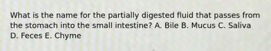 What is the name for the partially digested fluid that passes from the stomach into the small intestine? A. Bile B. Mucus C. Saliva D. Feces E. Chyme