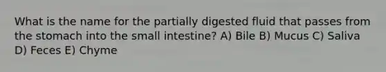 What is the name for the partially digested fluid that passes from the stomach into the small intestine? A) Bile B) Mucus C) Saliva D) Feces E) Chyme