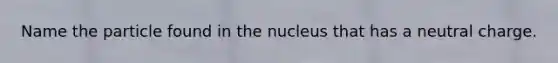 Name the particle found in the nucleus that has a neutral charge.