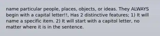 name particular people, places, objects, or ideas. They ALWAYS begin with a capital letter!!, Has 2 distinctive features; 1) It will name a specific item. 2) It will start with a capitol letter, no matter where it is in the sentence.