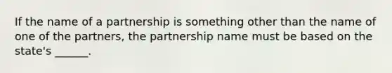 If the name of a partnership is something other than the name of one of the partners, the partnership name must be based on the state's ______.