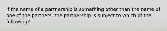 If the name of a partnership is something other than the name of one of the partners, the partnership is subject to which of the following?