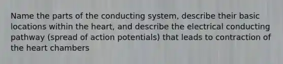 Name the parts of the conducting system, describe their basic locations within the heart, and describe the electrical conducting pathway (spread of action potentials) that leads to contraction of the heart chambers