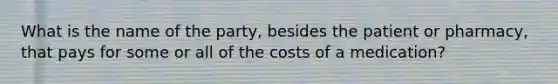 What is the name of the party, besides the patient or pharmacy, that pays for some or all of the costs of a medication?