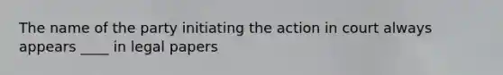 The name of the party initiating the action in court always appears ____ in legal papers