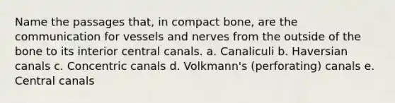 Name the passages that, in compact bone, are the communication for vessels and nerves from the outside of the bone to its interior central canals. a. Canaliculi b. Haversian canals c. Concentric canals d. Volkmann's (perforating) canals e. Central canals