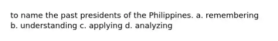 to name the past presidents of the Philippines. a. remembering b. understanding c. applying d. analyzing