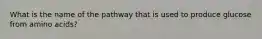 What is the name of the pathway that is used to produce glucose from amino acids?