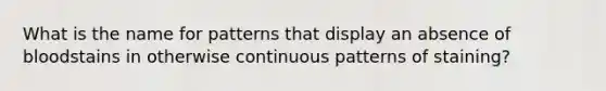 What is the name for patterns that display an absence of bloodstains in otherwise continuous patterns of staining?