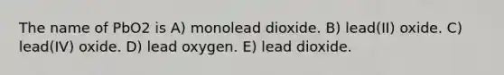 The name of PbO2 is A) monolead dioxide. B) lead(II) oxide. C) lead(IV) oxide. D) lead oxygen. E) lead dioxide.