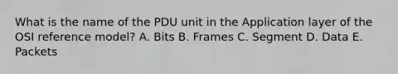 What is the name of the PDU unit in the Application layer of the OSI reference model? A. Bits B. Frames C. Segment D. Data E. Packets