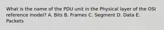 What is the name of the PDU unit in the Physical layer of the OSI reference model? A. Bits B. Frames C. Segment D. Data E. Packets