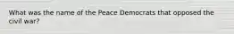 What was the name of the Peace Democrats that opposed the civil war?