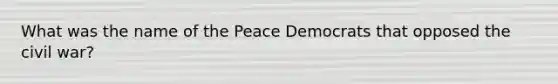 What was the name of the Peace Democrats that opposed the civil war?