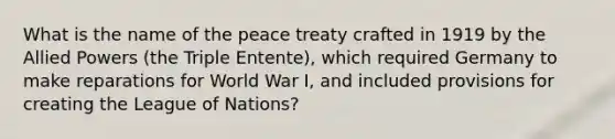 What is the name of the peace treaty crafted in 1919 by the Allied Powers (the Triple Entente), which required Germany to make reparations for World War I, and included provisions for creating the League of Nations?