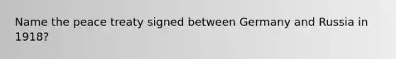 Name the peace treaty signed between Germany and Russia in 1918?