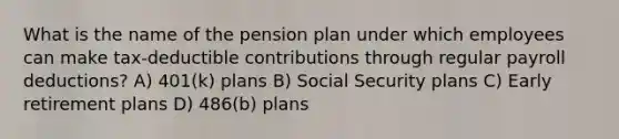 What is the name of the pension plan under which employees can make tax-deductible contributions through regular payroll deductions? A) 401(k) plans B) Social Security plans C) Early retirement plans D) 486(b) plans