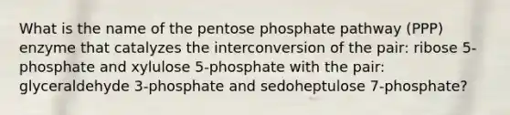 What is the name of the pentose phosphate pathway (PPP) enzyme that catalyzes the interconversion of the pair: ribose 5-phosphate and xylulose 5-phosphate with the pair: glyceraldehyde 3-phosphate and sedoheptulose 7-phosphate?