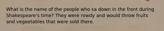 What is the name of the people who sa down in the front during Shakespeare's time? They were rowdy and would throw fruits and vegeetables that were sold there.