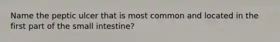 Name the peptic ulcer that is most common and located in the first part of the small intestine?