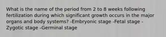 What is the name of the period from 2 to 8 weeks following fertilization during which significant growth occurs in the major organs and body systems? -<a href='https://www.questionai.com/knowledge/k1kaXDHw2F-embryonic-stage' class='anchor-knowledge'>embryonic stage</a> -Fetal stage -Zygotic stage -Germinal stage