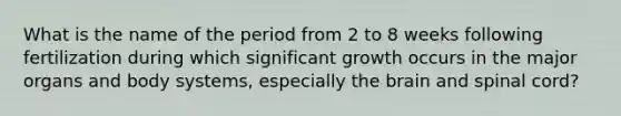 What is the name of the period from 2 to 8 weeks following fertilization during which significant growth occurs in the major organs and body systems, especially the brain and spinal cord?