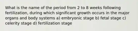 What is the name of the period from 2 to 8 weeks following fertilization, during which significant growth occurs in the major organs and body systems a) embryonic stage b) fetal stage c) celerity stage d) fertilization stage