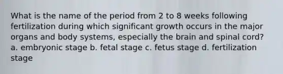 What is the name of the period from 2 to 8 weeks following fertilization during which significant growth occurs in the major organs and body systems, especially the brain and spinal cord? a. embryonic stage b. fetal stage c. fetus stage d. fertilization stage