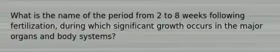 What is the name of the period from 2 to 8 weeks following fertilization, during which significant growth occurs in the major organs and body systems?