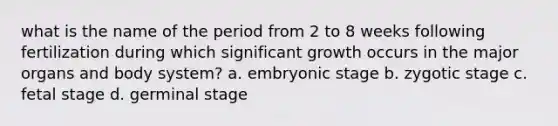 what is the name of the period from 2 to 8 weeks following fertilization during which significant growth occurs in the major organs and body system? a. embryonic stage b. zygotic stage c. fetal stage d. germinal stage