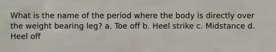 What is the name of the period where the body is directly over the weight bearing leg? a. Toe off b. Heel strike c. Midstance d. Heel off