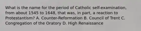 What is the name for the period of Catholic self-examination, from about 1545 to 1648, that was, in part, a reaction to Protestantism? A. Counter-Reformation B. Council of Trent C. Congregation of the Oratory D. High Renaissance