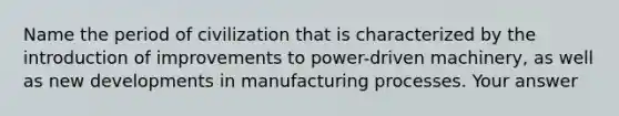 Name the period of civilization that is characterized by the introduction of improvements to power-driven machinery, as well as new developments in manufacturing processes. Your answer