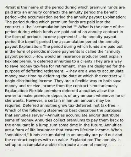 -What is the name of the period during which premium funds are paid into an annuity contract? the annuity period the benefit period --the accumulation period the annuity payout Explanation: The period during which premium funds are paid into the contract is the "accumulation period."" -What is the name of the period during which funds are paid out of an annuity contract in the form of periodic income payments? --the annuity payout period the benefit period the accumulation period the annuity payout Explanation: The period during which funds are paid out in the form of periodic income payments is called the "annuity payout period. .-How would an insurance producer best explain flexible premium deferred annuities to a client? They are a way to save money tax-free for retirement. They are designed for the purpose of deferring retirement. --They are a way to accumulate money over time by deferring the date at which the contract will begin distributing income. They are a flexible way to both save money and receive income from the contract simultaneously. Explanation: Flexible premium deferred annuities allow the owner to make premium deposits of any amount whenever he or she wants. However, a certain minimum amount may be required. Deferred annuities grow tax-deferred, not tax-free. -Which of the following statements best describes the purposes that annuities serve? --Annuities accumulate and/or distribute sums of money. Annuities collect premiums to pay them back to the annuitant in a lump sum some time in the future. Annuities are a form of life insurance that ensures lifetime income. When "annuitized," funds accumulated in an annuity are paid out and the contract expires with no value. Explanation: The annuity is set up to accumulate and/or distribute a sum of money.- - - - - - - - - - -