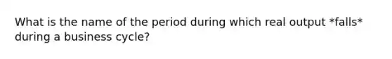 What is the name of the period during which real output *falls* during a business cycle?