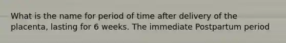 What is the name for period of time after delivery of the placenta, lasting for 6 weeks. The immediate Postpartum period