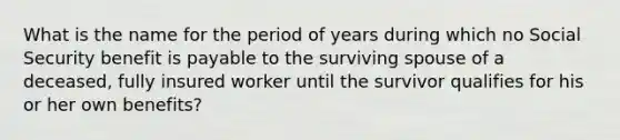 What is the name for the period of years during which no Social Security benefit is payable to the surviving spouse of a deceased, fully insured worker until the survivor qualifies for his or her own benefits?