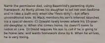 Name the permissive dad, using Baumrind's parenting styles framework. A) Morty allows his daughter to set her own bedtime and to take a bath only when she "feels dirty"—but offers unconditional love. B) Mack monitors his son's Internet searches via a special device. C) Oswald rarely knows where his 10-year-old daughter is. When she comes home, he doesn't seem to notice or care. D) David requires his son to call if he is going to be home late, and wants homework done by 6. When he arrives, he is very loving.