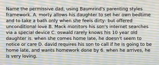 Name the permissive dad, using Baumrind's parenting styles framework. A. morty allows his daughter to set her own bedtime and to take a bath only when she feels dirty- but offered unconditional love B. Mack monitors his son's internet searches via a special device C. oswald rarely knows his 10 year old daughter is. when she comes home late, he doesn't seem to notice or care D. david requires his son to call if he is going to be home late, and wants homework done by 6. when he arrives, he is very loving.