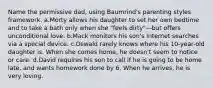 Name the permissive dad, using Baumrind's parenting styles framework. a.Morty allows his daughter to set her own bedtime and to take a bath only when she "feels dirty"—but offers unconditional love. b.Mack monitors his son's Internet searches via a special device. c.Oswald rarely knows where his 10-year-old daughter is. When she comes home, he doesn't seem to notice or care. d.David requires his son to call if he is going to be home late, and wants homework done by 6. When he arrives, he is very loving.