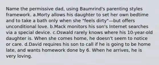 Name the permissive dad, using Baumrind's parenting styles framework. a.Morty allows his daughter to set her own bedtime and to take a bath only when she "feels dirty"—but offers unconditional love. b.Mack monitors his son's Internet searches via a special device. c.Oswald rarely knows where his 10-year-old daughter is. When she comes home, he doesn't seem to notice or care. d.David requires his son to call if he is going to be home late, and wants homework done by 6. When he arrives, he is very loving.