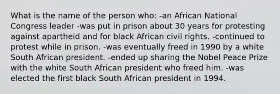 What is the name of the person who: -an African National Congress leader -was put in prison about 30 years for protesting against apartheid and for black African civil rights. -continued to protest while in prison. -was eventually freed in 1990 by a white South African president. -ended up sharing the Nobel Peace Prize with the white South African president who freed him. -was elected the first black South African president in 1994.